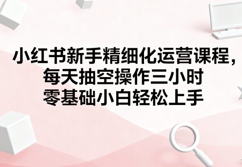 小红书新手精细化运营课程，每天抽空操作三小时，零基础小白轻松上手-小言网创资源站