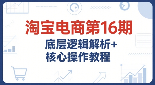 淘宝电商第16期，底层逻辑解析+核心操作教程，运营、推广提升能力的必学课程+配套资料-小言网创资源站