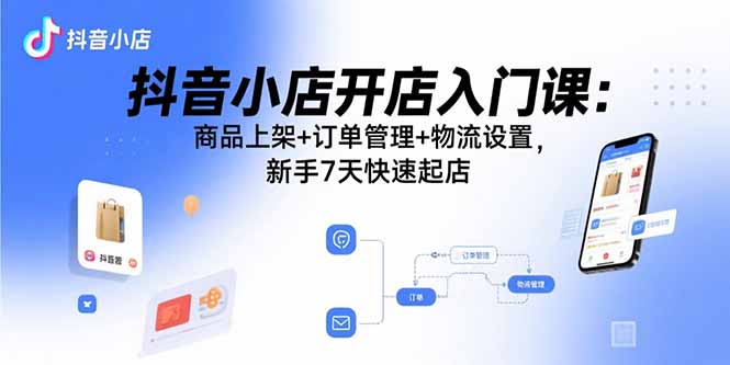 抖音小店开店入门课：商品上架+订单管理+物流设置，新手7天快速起店-小言网创资源站