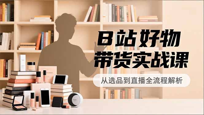 B站好物带货实战课，账号定位、选品拍摄、运营变现，全流程教学，实现UP主月入过万-小言网创资源站
