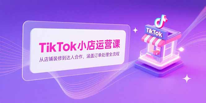 TikTok小店运营课，从店铺装修到达人合作，涵盖订单处理全流程-小言网创资源站