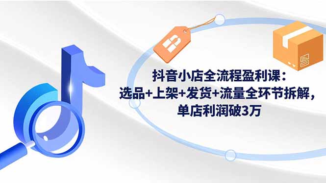 抖音小店全流程盈利课：选品+上架+发货+流量全环节拆解，单店利润破3万-小言网创资源站