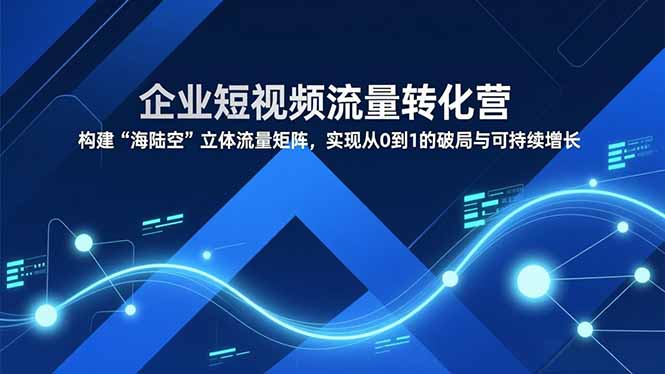 企业短视频流量转化营，构建“海陆空”立体流量矩阵，实现从0到1的破局与可持续增长-小言网创资源站